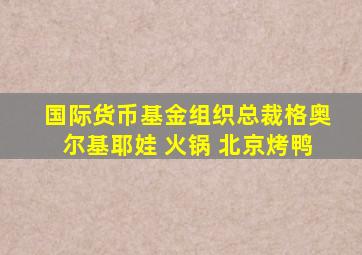 国际货币基金组织总裁格奥尔基耶娃 火锅 北京烤鸭